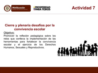 Actividad 7 
Cierre y plenaria desafíos por la 
convivencia escolar 
Objetivo: 
Promover la reflexión pedagógica sobre los 
retos que conlleva la implementación de las 
herramientas para fortalecer la convivencia 
escolar y el ejercicio de los Derechos 
Humanos, Sexuales y Reproductivos. 
 