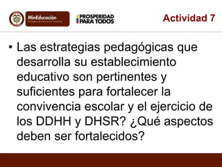 Actividad 7 
• Las estrategias pedagógicas que 
desarrolla su establecimiento 
educativo son pertinentes y 
suficientes para fortalecer la 
convivencia escolar y el ejercicio de 
los DDHH y DHSR? ¿Qué aspectos 
deben ser fortalecidos? 
 
