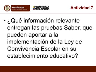 Actividad 7 
• ¿Qué información relevante 
entregan las pruebas Saber, que 
pueden aportar a la 
implementación de la Ley de 
Convivencia Escolar en su 
establecimiento educativo? 
 