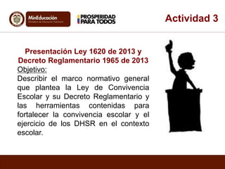 Actividad 3 
Presentación Ley 1620 de 2013 y 
Decreto Reglamentario 1965 de 2013 
Objetivo: 
Describir el marco normativo general 
que plantea la Ley de Convivencia 
Escolar y su Decreto Reglamentario y 
las herramientas contenidas para 
fortalecer la convivencia escolar y el 
ejercicio de los DHSR en el contexto 
escolar. 
 