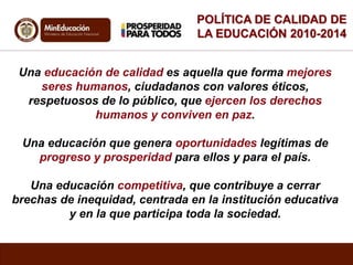 POLÍTICA DE CALIDAD DE 
LA EDUCACIÓN 2010-2014 
Una educación de calidad es aquella que forma mejores 
seres humanos, ciudadanos con valores éticos, 
respetuosos de lo público, que ejercen los derechos 
humanos y conviven en paz. 
Una educación que genera oportunidades legítimas de 
progreso y prosperidad para ellos y para el país. 
Una educación competitiva, que contribuye a cerrar 
brechas de inequidad, centrada en la institución educativa 
y en la que participa toda la sociedad. 
 