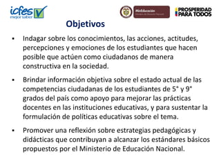 Objetivos
 Indagar sobre los conocimientos, las acciones, actitudes,
percepciones y emociones de los estudiantes que hacen
posible que actúen como ciudadanos de manera
constructiva en la sociedad.
 Brindar información objetiva sobre el estado actual de las
competencias ciudadanas de los estudiantes de 5° y 9°
grados del país como apoyo para mejorar las prácticas
docentes en las instituciones educativas, y para sustentar la
formulación de políticas educativas sobre el tema.
 Promover una reflexión sobre estrategias pedagógicas y
didácticas que contribuyan a alcanzar los estándares básicos
propuestos por el Ministerio de Educación Nacional.
 
