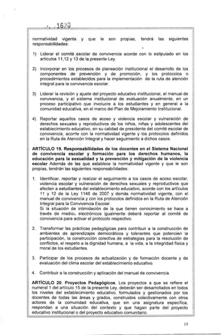 (" ·~) n
_1b ,.t u
normatividad vigente y que le son propias, tendrá las siguientes
responsabilidades:
l.
1) 	 Liderar el comité ,escolar de convivencia acorde con lo estipulado en los
artículos 11',12 Y 13 de la presente Ley.
2) 	 Incorporar en los procesos de planeación institucional el desarrollo de los
componentes de prevención y de promoción, y los protocolos o
procedimientos establecidos para la implementación de la ruta de atención
integral para la convivencia escolar.
3) 	 Liderar la revisión y ajuste del proyecto educativo institucional, el manual de
convivencia, y el sistema institucional de evaluación anualmente, en un
proceso participativo que involucre a los estudiantes y en general a la
comunidad educativa, en el marco del Plan de Mejoramiento Institucional.
4) 	 Reportar aquellos casos de acoso y violencia escolar y vulneración de
derechos sexuales y reproductivos de los niños, niñas y adolescentes del
establecimiento educativo, en su calidad de presidente del comité escolar de
convivencia, acorde con la normatividad vigente y los protocolos definidos
en la Ruta de Atención Integral y hacer seguimiento a dichos casos.
ARTíCULO 19. Responsabilidades de los docentes en el Sistema Nacional
de convivencia escolar y formación para los derechos humanos, la
educación para la sexualidad y la prevención y mitigación de la violencia
escolar Además de las que establece la normatividad vigente y que le son
propias, tendrán las siguientes responsabilidades:
1. 	 Identificar, reportar y realizar el seguimiento a los casos de acoso escolar,
violencia escolar y vulneración de derechos sexuales y reproductivos que
afecten a estudiantes del establecimiento educativo, acorde con los artículos
11 y 12 de la Ley 1146 de 2007 y demás normatividad vigente, con el
manual de convivencia y con los protocolos definidos en la Ruta de Atención
Integral para la Convivencia Escolar.
Si la situación de intimidación de la que tienen conocimiento se hace a
través de medios electrónicos igualmente deberá reportar al comité de
convivencia para activar el protocolo respectivo.
2. 	 Transformar las prácticas pedagógicas para contribuir a la construcción de
ambientes de aprendizajes democráticos y tolerantes que potencien la
participación, la construcción colectiva de estrategias para la resolución de
conflictos, el respeto a la dignidad humana, a la vida, a la integridad física y
moral de los estudiantes.
3. 	 Participar de los procesos de actualización y de formación docente y de
evaluación del clima escolar del establecimiento educativo.
4. 	 Contribuir a la construcción y aplicación del manual de convivencia.
ARTíCULO 20. Proyectos Pedagógicos. Los proyectos a que se refiere el
numeral 1 del artículo _15 de la presente Ley, deberán ser desarrollados en todos
los niveles del establecimiento educativo, formulados y gestionados por los
docentes de todas las áreas y grados, construidos colectivamente con otros
actores de la comunidad educativa, que sin una asignatura específica,
respondan a una situación del contexto y que hagan parte del proyecto
educativo institucional o del proyecto educativo comunitario.
13
 