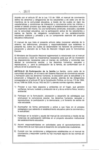 .'. , 1620 

Acorde con el artículo 87 de la Ley 115 de 1994, el manual de convivencia
define los derechos y obligaciones de los estudiantes yde cada uno de los
miembros de la comunidad educativa, a través de los cuales se rigen las
características y condiciones de interacción y convivencia entre los mismos y
señala el debido proceso que debe seguir el establecimiento educativo ante el
incumplimiento del mismo. Es una herramienta construida, evaluada y ajustada
por la comunidad educativa, con la participación activa de los estudiantes y
padres de familia, de obligatorio cumplimiento en los establecimientos
educativos públicos y privados y es un componente esencial del proyecto
educativo institucional.
El manual de que trata el presente artículo debe incorporar además de lo
anterior, las definiciones, principios y responsabilidades que establece la
presente ley, sobre los cuales se desarrollarán los factores de promoción y
prevención y atención de la Ruta de Atención Integral para la Convivencia
Escolar.
El Ministerio de Educación Nacional reglamentará lo relacionado con el manual
de convivencia y daré. los lineamientos necesarios para que allí se incorporen
las disposiciones necesarias para el manejo de conflictos y conductas que
afectan la convivencia escolar, y los derechos humanos, sexuales y
reproductivos, y para la participación de la familia, de conformidad con el
artículo 22 de la presente Ley.
ARTíCULO 22. Participación de la familia. La familia, como parte de la
comunidad educativa, en el marco del Sistema Nacional de convivencia escolar
y formación para los derechos humanos, la educación para la sexualidad y la
prevención y mitigación de la violencia escolar, además de las obligaciones
consagradas en el artículo 67 de la Constitución Política, en la Ley 115 de 1994,
la Ley 1098 de 2006, la Ley 1453 de 2011 y demás normas vigentes, deberá:
1) 	 Proveer a sus hijos espacios y ambientes en el hogar, que generen
confianza, ternura, cuidado y protección de sí y de su entorno físico, social y
ambiental.
2) 	 Participar en la formulación, planeación y desarrollo de estrategias que
promuevan la convivencia escolar, los derechos humanos, sexuales y
reproductivos, la participación y la democracia, y el fomento de estilos de
vida saludable.
3) 	 Acompañar de forma permanente y activa a sus hijos en el proceso
pedagógico que adelante el establecimiento educativo para la convivencia y
la sexualidad.
4) 	 Participar en la revisión y ajuste del manual de convivencia a través de las
instancias de participación definidas en el proyecto educativo institucional
del establecimiento educativo.
5) 	 Asumir responsabilidades en actividades para el aprovechamiento del
tiempo libre de sus hijos para el desarrollo de competencias ciudadanas.
6) 	 Cumplir con las condiciones y obligaciones establecidas en el manual de
convivencia y responder cuando su hijo incumple alguna de las normas allí
definidas.
15
 
