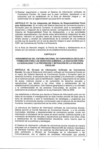 3) Realizar seguimiento y reportar al Sistema de Información Unificado de
Convivencia Escolar, los casos que le sean remitidos, atendiendo a los
protocolos que se establezcan en la Ruta de Atención Integral y de
conformidad con la reglamentación que para tal fin se expida. 	 I I~
ARTíCULO 27. De los integrantes del Sistema de Responsabilidad Penal 111
para Adolecentes. En el marco del Sistema Nacional de convivencia escolar y
formación para los derechos humanos, la educación para la sexualidad y la
prevención y mitigación de la violencia escolar, corresponde al coordinador del
Sistema de Responsabilidad Penal de Adolescentes, y a las autoridades
judiciales especializadas y los demás entes administrativos integrantes de este
Sistema, intervenir en aquellos casos de violencia escolar que trasciendan el
ámbito escolar y revistan las características de la comisión de una conducta
punible que de acuerdo con la ruta de atención integral le sean remitidos por el
ICBF, las Comisarías de Familia o la Personería.
En la Ruta de Atención Integral, la Policía de Infancia y Adolescencia es el
enlace con los rectores o directores de los establecimientos educativos.
CAPITULO V
HERRAMIENTAS DEL SISTEMA NACIONAL DE CONVIVENCIA ESCOLAR Y 

FORMACiÓN PARA LOS DERECHOS HUMANOS, LA EDUCACiÓN PARA 

LA SEXUALIDAD Y LA PREVENCiÓN Y MITIGACiÓN DE LA VIOLENCIA 

ESCOLAR 

ARTíCULO 28. Sis1ema de Información Unificado de Convivencia
Escolar. Se crea el Sistema de información unificado de Convivencia Escolar en
el marco del Sistema Nacional de Convivencia Escolar y formación para los
derechos humanos, la educación para la sexualidad y la prevención y mitigación
de la violencia escolar, para la identificación, registro y seguimiento de los casos
de acoso, violencia escolar y de vulneración de derechos sexuales y
reproductivos que afecten a los niños, niñas y adolescentes de los
establecimientos educativos. Este Sistema garantizará el derecho a la intimidad
y la confidencialidad de las personas involucradas, de acuerdo con los
parámetros de protección fijados en la Ley Estatutaria 1266 de 2008.
Las estadísticas e informes que reporte el Sistema de Información junto con los
datos de encuestas e investigaciones de otras fuentes servirán de base para la
toma de decisiones y para la reorientación de estrategias y programas que
fomenten la convivencia escolar y la formación para el ejercicio de los derechos
humanos, sexuales y r.
7Productivos de los niños, niñas y adolescentes.
La estructura del Sistema de Información Unificado de Convivencia Escolar,
deberá permitir al Comité Nacional de Convivencia Escolar y a los comités
, 	 municipales, distritales y departamentales de convivencia escolar, contar con
información e indicadores de los casos de acoso escolar, violencia escolar y de
vulneración de derechos sexuales y reproductivos que afecten a los niños, niñas
y adolescentes de los establecimientos educativos, como insumo para la
orientación de sus políticas y estrategias.
El Sistema de información unificado de convivencia escolar actuará de manera
articulada con el Sistema de Información Misional-SIM del Instituto Colombiano
de Bienestar Familiar, con los sistemas de información del Sector Salud que
sean ~erti.nentes y Ministro de Tecnologías de la Información y las
Comunicaciones, con el objetivo de consolidar información que permita
~~
18
 