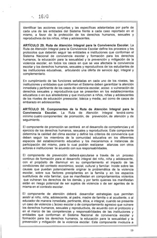 1620 

identificar las acciones conjuntas y las específicas adelantadas por parte de
cada una de las entidades del Sistema frente a cada caso reportado en el
mismo, a favor de la protección de los derechos humanos, sexuales y
reproductivos de los niños, niñas y adolescentes.
ARTíCULO 29. Ruta de Atención Integral para la Convivencia Escolar. La
Ruta de Atención Integral para la Convivencia Escolar define los procesos y los
protocolos que deberán seguir las entidades e instituciones que conforman el
Sistema Nacional de convivencia escolar y formación para los derechos
humanos, la educación para la sexualidad y la prevención y mitigación de la
violencia escolar, en todos los casos en que se vea afectada la convivencia
escolar y los derechos humanos, sexuales y reproductivos de los estudiantes de
las instituciones educativas, articulando una oferta de servicio ágil, integral y
complementario.
En cumplimiento de las funciones señaladas en cada uno de los niveles, las
instituciones y entidades que conforman el Sistema deben garantizar la atención
inmediata y pertinente de los casos de violencia escolar, acoso o vulneración de
derechos sexuales y reproductivos que se presenten en los establecimientos
educativos o en sus alrededores y que involucren a niños, niñas y adolescentes
de los niveles de educación preescolar, básica y media, así como de casos de
embarazo en adolescentes.
ARTíCULO 30. Componentes de la Ruta de Atención Integral para la
Convivencia Escolar. La Ruta de Atención Integral tendrá como
mínimo cuatro componentes: de promoción, de prevención, de atención y de
seguimiento.
El componente de promoción se centrará en el desarrollo de competencias y el
ejercicio de los derechos humanos, sexuales y reproductivos. Este componente
determina la calidad del clima escolar y define los criterios de convivencia que
deben seguir los miembros de la comunidad educativa en los diferentes
espacios del establecimiento educativo y los mecanismos e instancias de
participación del mismo, para lo cual podrán realizarse alianzas con otros
actores e instituciones 1e acuerdo con sus responsabilidades.
El componente de prevención deberá ejecutarse a través de un proceso
continuo de formación para el desarrollo integral del niño, niña y adolescente,
con el propósito de disminuir en su comportamiento el impacto de las
condiciones del contexto económico, social, cultural y familiar. Incide sobre las
causas que puedan potencialmente originar la problemática de la violencia
escolar, sobre sus factores precipitantes en la familia y en los espacios
sustitutivos de vida familiar, que se manifiestan en comportamientos violentos
que vulneran los derechos de los demás, y por tanto quienes los manifiestan
están en riesgo potencial de ser sujetos de violencia o de ser agentes de la
misma en el contexto escolar.
El componente de atención deberá desarrollar estrategias que permitan
asistir al niño, niña, adolescente, al padre, madre de familia o al acudiente, o al
educador de manera inmediata, pertinente, ética, e integral, cuando se presente
un caso de violencia ú acoso escolar o de comportamiento agresivo que vulnere
los derechos humanos, sexuales y reproductivos, de acuerdo con el protocolo y
en el marco de las competencias y responsabilidades de las instituciones y
entidades que conforman el Sistema Nacional de convivencia escolar y
formación para los derechos humanos, la educación para la sexualidad y la
prevención y mitigación de la violencia escolar. Este componente involucra a
19
 