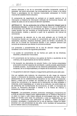 .,,~~ , 1 6~! O 

actores diferentes a los de la comunidad educativa únicamente cuando la
gravedad del hecho denunciado, las circunstancias que lo rodean o los daños
físicos y psicológicos de los menores involucrados sobrepasan la función
misional del establecimiento educativo.
El componente de seguimiento se centrará en el reporte oportuno de la
información al Sistema de Información Unificado de Convivencia Escolar, del
estado de cada uno de los casos de atención reportados.
ARTíCULO 31. De los protocolos de la Ruta de Atención Integral para la
Convivencia Escolar: La Ruta de Atención Integral inicia con la identificación
de situaciones que afectan la convivencia por acoso o violencia escolar, los
cuales tendrán que ser remitidos al Comité Escolar de Convivencia, para su
documentación, análisis y atención a partir de la aplicación del manual de
convivencia.
El componente de atención de la ruta será activado por el Comité de
Convivencia Escolar por la puesta en conocimiento por parte de la víctima,
estudiantes, docentes, directivos docentes, padres de familia o acudientes, de
oficio por el Comité de Convivencia Escolar o por cualquier persona que
conozca de situaciones que afecten la convivencia escolar.
Los protocolos y procedimientos de la ruta de atención integral deberán
considerar como mínimo los siguientes postulados:
1. 	La puesta en conocimiento de los hechos por parte de las directivas,
docentes y estudiames involucrados.
2. El conocimiento de los hechos a los padres de familia o acudientes de las
víctimas y de los generadores de los hechos violentos.
3. 	Se buscarán las alternativas de solución frente a los hechos presentados
procurando encontrar espacios de conciliación, cuando proceda, garantizando
el debido proceso, la promoción de las relaciones participativas, incluyentes,
solidarias, de la corresponsabilidad y el respeto de los derechos humanos.
4. 	Se garantice la atención integral y el seguimiento pertinente para cada caso.
Una vez agotada esta instancia, las situaciones de alto riesgo de violencia
escolar o vulneración de derechos, sexuales y reproductivos de niños, niñas y
adolescentes de los establecimientos educativos en los niveles de preescolar,
básica y media que .!'Jo puedan ser resueltas por las vías que establece el
manual de convivencia y se requiera de la intervención de otras entidades o
instancias, serán trasladadas por el rector de la institución, de conformidad con
las decisiones del Comité Escolar de Convivencia, al ICBF, la Comisaría de
Familia, la Personería Municipal o Distrital o a la Policía de Infancia y
Adolescencia, según corresponda.
Parágrafo. Los postulados, procesos, protocolos, estrategias y mecanismos de
la Ruta de Atención Integral serán reglamentados por el Gobierno Nacional en
un plazo no mayor a seis meses después de promulgada esta Ley. Para tal
efecto se tendrán como base los protocolos y rutas ya establecidos por las
entidades e instituciones que pertenecen al Sistema. Estos postulados,
procesos, estrategias y mecanismos de la ruta de atención integral se deben
actualizar con una periodicidad de dos años, como resultado de evaluaciones
que se realicen sobre su funcionamiento.
20
 