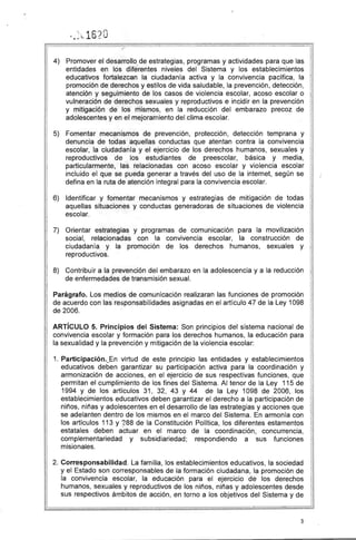 · " 16?O
.... L ....~
4) Promover el desarrollo de estrategias, programas y actividades para que las
entidades en los diferentes niveles del Sistema y los establecimientos
educativos fortalezcan la ciudadanía activa y la convivencia pacífica, la
promoción de derechos y estilos de vida saludable, la prevención, detección,
atención y seguimiento de los casos de violencia escolar, acoso escolar o
vulneración de derechos sexuales y reproductivos e incidir en la prevención
y mitigación de los mismos, en la reducción del embarazo precoz de
adolescentes y en el mejoramiento del clima escolar.
5) Fomentar mecanismos de prevención, protección, detección temprana y
denuncia de todas aquellas conductas que atentan contra la convivencia
escolar, la ciudadanía y el ejercicio de los derechos humanos, sexuales y
reproductivos de los estudiantes de preescolar, básica y media,
particularmente, las relacionadas con acoso escolar y violencia escolar
incluido el que se pueda generar a través del uso de la internet, según se
defina en la ruta de atención integral para la convivencia escolar.
6) Identificar y fomentar mecanismos y estrategias de mitigación de todas
aquellas situaciones y conductas generadoras de situaciones de violencia
escolar.
7) 	 Orientar estrategias y programas de comunicación para la movilización
social, relacionadas con la convivencia escolar, la construcción de
ciudadanía y la promoción de los derechos humanos, sexuales y
reproductivos.
8) 	 Contribuir a la prevención del embarazo en la adolescencia y a la reducción
de enfermedades de transmisión sexual.
Parágrafo. Los medios de comunicación realizaran las funciones de promoción
de acuerdo con las responsabilidades asignadas en el artículo 47 de la Ley 1098
de 2006.
ARTíCULO 5. Principios del Sistema: Son principios del sistema nacional de
convivencia escolar y formación para los derechos humanos, la educación para
la sexualidad y la prevención y mitigación de la violencia escolar:
1. 	Participación._En virtud de este principio las entidades y establecimientos
educativos deben garantizar su participación activa para la coordinación y
armonización de acciones, en el ejercicio de sus respectivas funciones, que
permitan el cumplimiento de los fines del Sistema. Al tenor de la Ley 115 de
1994 y de los artículos 31, 32, 43 Y 44 de la Ley 1098 de 2006, los
establecimientos educativos deben garantizar el derecho a la participación de
niños, niñas y adolescentes en el desarrollo de las estrategias y acciones que
se adelanten dentro de los mismos en el marco del Sistema. En armonía con
los artículos 113 y ?88 de la Constitución Política, los diferentes estamentos
estatales deben actuar en el marco de la coordinación, concurrencia,
complementariedad y subsidiariedad; respondiendo a sus funciones
misionales.
2. 	Corresponsabilidad. La familia, los establecimientos educativos, la sociedad
y el Estado son corresponsables de la formación ciudadana, la promoción de
la convivencia escolar, la educación para el ejercicio de los derechos
humanos, sexuales y reproductivos de los niños, niñas y adolescentes desde
sus respectivos ámbitos de acción, en torno a los objetivos del Sistema y de
3
 