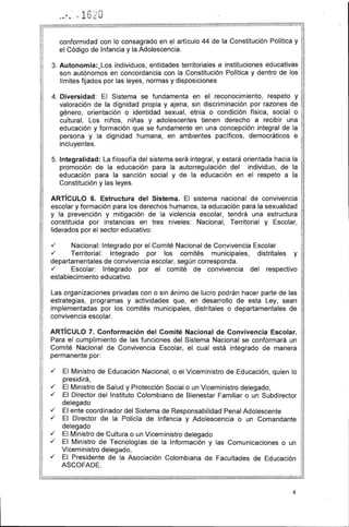 .5 . 6) uf'.Ii
..... , 4·· ....·1 '-.
conformidad con lo consagrado en el artículo 44 de la Constitución Política y
el Código de Infancia y la Adolescencia.
3. 	Autonomía:_Los individuos, entidades territoriales e instituciones educativas
son autónomos en concordancia con la Constitución Política y dentro de los
límites fijados por las leyes, normas y disposiciones
4. 	Diversidad: El Sistema se fundamenta en el reconocimiento, respeto y
valoración de la dignidad propia y ajena, sin discriminación por razones de
género, orientación o identidad sexual, etnia o condición física, social o
cultural. Los niños, niñas y adolescentes tienen derecho a recibir una
educación y formación que se fundamente en una concepción integral de la
persona y la dignidad humana, en ambientes pacíficos, democráticos e
incluyentes.
5. 	Integralidad: La filosofía del sistema será integral, y estará orientada hacia la
promoción de la educación para la autorregulación del individuo, de la
educación para la sanción social y de la educación en el respeto a la I
Constitución y las leyes.
ARTíCULO 6. Estructura del Sistema. El sistema nacional de convivencia
escolar y formación para los derechos humanos, la educación para la sexualidad
y la prevención y mitigación de la violencia escolar, tendrá una estructura
constituida por instancias en tres niveles: Nacional, Territorial y Escolar,
liderados por el sector educativo:
./ Nacional: Integrado por el Comité Nacional de Convivencia Escolar
./ Territorial: Integrado por los comités municipales, distritales y I
departamentales de convivencia escolar, según corresponda. 

./ Escolar: Integrado por el comité de convivencia del respectivo 

establecimiento educativo. 

Las organizaciones privadas con o sin ánimo de lucro podrán hacer parte de las 

estrategias, programas y actividades que, en desarrollo de esta Ley, sean 

implementadas por los comités municipales, distritales o departamentales de 

convivencia escolar. 

ARTíCULO 7. Conformación del Comité Nacional de Convivencia Escolar.
Para el cumplimiento de las funciones del Sistema Nacional se conformará un
Comité Nacional de Convivencia Escolar, el cual está integrado de manera
permanente por:
./ 	 El Ministro de Educación Nacional, o el Viceministro de Educación, quien lo
presidirá,
./ 	 El Ministro de Salud y Protección Social o un Viceministro delegado,
./ El Director del Instituto Colombiano de Bienestar Familiar o un Subdirector
delegado
./ El ente coordinador del Sistema de Responsabilidad Penal Adolescente
./ El Director de la Policía de Infancia y Adolescencia o un Comandante
delegado
./ 	 El Ministro de Cultura o un Viceministro delegado
./ 	 El Ministro de Tecnologías de la Información y las Comunicaciones o un
Viceministro delegado,
./ 	 El Presidente de la Asociación Colombiana de Facultades de Educación
ASCOFADE.
4
 