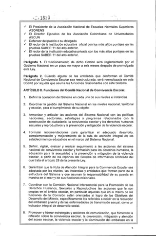 ./ El Presidente de la Asociación Nacional de Escuelas Normales Superiores
ASONENS
./ El Director Ejecutivo de las Asociación Colombiana de Universidades
ASCUN
./ Defensor del pueblo o su delegado
./ El rector de la institución educativa oficial con los más altos puntajes en las
pruebas SABER 11 del año anterior.
./ El rector de la institución educativa privada con los más altos puntajes en las
pruebas SABER 11 del año anterior.
Parágrafo 1. El funcionamiento de dicho Comité será reglamentado por el
Gobierno Nacional en un plazo no mayor a seis meses después de promulgada
esta Ley.
Parágrafo 2. Cuando alguna de las entidades que conforman el Comité
Nacional de Convivencia Escolar sea reestructurada, será reemplazada en este
Comité por aquella que asuma las funciones relacionadas con este Sistema.
ARTíCULO 8. Funciones del Comité Nacional de Convivencia Escolar.
1. 	 Definir la operación del Sistema en cada uno de sus niveles e instancias.
2. 	 Coordinar la gestión del Sistema Nacional en los niveles nacional, territorial
y escolar, para el cumplimiento de su objeto.
3. 	 Armonizar y articular las acciones del Sistema Nacional con las políticas
nacionales, sectoriales, estrategias y programas relacionados con la
construcción de ciudadanía, la convivencia escolar y los derechos humanos
sexuales y reproductivos y la prevención y mitigación de la violencia escolar.
4. 	 Formular recomendaciones para garantizar el adecuado desarrollo,
complementación y mejoramiento de la ruta de atención integral en los
establecimientos educativos en el marco del Sistema Nacional.
5. 	 Definir, vigilar, evaluar y realizar seguimiento a las acciones del sistema
nacional de convivencia escolar y formación para los derechos humanos, la
educación para la sexualidad y la prevención y mitigación de la violencia
escolar, a partir de los reportes del Sistema de Información Unificado del
que trata el artículo 28 de la presente Ley.
6. 	 Garantizar que la Ruta de Atención Integral para la Convivencia Escolar sea
adoptada por los niveles, las instancias y entidades que forman parte de la
estructura del Sistema y que asuman la responsabilidad de su puesta en
marcha en el marc;~ de sus funciones misionales.
7. 	 Coordinar con la Comisión Nacional Intersectorial para la Promoción de los
Derechos Humanos, Sexuales y Reproductivos las acciones que le son
propias en el ámbito escolar, en particular aquellas que en el marco de las
funciones de la Comisión estén orientadas al logro de los Objetivos del
Desarrollo del Milenio, específicamente los referidos a incidir en la reducción
del embarazo juvenil y de las enfermedades de transmisión sexual, como un
indicador integral de desarrollo social.
8. 	 Promover y liderar estrategias y acciones de comunicación, que fomenten la
reflexión sobre la convivencia escolar, la prevención, mitigación y atención
del acoso escolar, la violencia escolar y la disminución del embarazo en la
5
 