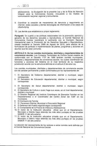 . 16')0'. '1 ' (;' 4iI ,-• .1. (.",
-
adolescencia, la divulgación de la presente Ley y de la Ruta de Atención
Integral para la Convivencia Escolar, vinculando a los medios de
comunicación nacJonal, regional y comunitarios.
1II
9. 	 Coordinar la creación de mecanismos de denuncia y seguimiento en 

internet, redes sociales y demás tecnologías de información a los casos de 

ciberbullying. 

10. 	Las demás que establezca su propio reglamento.
Parágrafo: En cuanto a las políticas relacionadas con la promoción, ejercicio y
garantía de los derechos sexuales y reproductivos, el Comité Nacional de
Convivencia Escolar coordinará lo pertinente con la Comisión Nacional
Intersectorial para la Promoción de los Derechos Sexuales y Reproductivos,
creada mediante el Decreto 2968 de Agosto de 2010, para efectos de la
formulación de políticas e implementación de planes, programas y acciones en
asuntos que les sean comunes.
ARTíCULO 9. De los comités municipales, distritales y departamentales de
convivencia escolar. Los Consejos Territoriales de Política Social creados de
conformidad con el Decreto 1137 de 1999 tendrán comités municipales,
distritales y departamentales de convivencia escolar, los cuales coordinarán las
funciones y acciones del Sistema en el nivel territorial de su respectiva
jurisdicción acorde con la estructura definida en el artículo 6 de esta Ley.
Los comités municipales, distritales y departamentales de convivencia escolar
son de carácter permanente y están conformados por los representantes de:
1. 	 El Secretario de Gobierno departamental, distrital o municipal, según 

corresponda. 

2. 	 El Secretario de Educación departamental, distrital o municipal, según
corresponda.
3. 	 El Secretario de Salud departamental, distrital o municipal, según 

corresponda 

4. 	 El Secretario de Cultura o quien haga sus veces, en el nivel departamental,
distrital o municipal
5. 	 El Director Regional del Instituto Colombiano de Bienestar Familiar en los
Departamentos o el Coordinador del Centro Zonal del ICBF en los
municipios.
6. 	 El Comisario de Familia
7. 	 El Personero Distrital, Municipal o Procurador Regional
8. 	 El Defensor del Pueblo regional según corresponda
9. 	 El Comandante de la Policía de Infancia y Adolescencia
10. 	El rector de la institución educativa oficial que en el Departamento,
Municipio o Distrito haya obtenido los más altos puntajes en las pruebas
SABER 11 del año anterior.
11. 	El rector de la institución educativa privada que en el Departamento,
Municipio o Distrito haya obtenido los más altos puntajes en las pruebas
SABER 11 del año anterior.
La elección del representante de los rectores a estos comités será definida por
el Comité Nacional de Convivencia Escolar
6
 