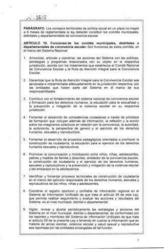 PARÁGRAFO. Los consejos territoriales de política social en un plazo no mayor
a 6 meses de reglamentada la ley deberán constituir los comités municipales,
distritales y departamentales de convivencia escolar.
ARTíCULO 10. Funciones de los comités municipales, distritales o
departamentales de convivencia escolar. Son funciones de estos comités, en
el marco del Sistema Nacional:
1. 	 Armonizar, articular y coordinar, las acciones del Sistema con las políticas,
estrategias y programas relacionados con su objeto en la respectiva
jurisdicción, acorde con los lineamientos que establezca el Comité Nacional
de Convivencia Escolar y la Ruta de Atención Integral para la Convivencia
Escolar.
2. 	 Garantizar que la Ruta de Atención Integral para la Convivencia Escolar sea
apropiada e implementada adecuadamente en la jurisdicción respectiva, por
las entidades que hacen parte del Sistema en el marco de sus
responsabilidades.
3. 	 Contribuir con el fortalecimiento del sistema nacional de convivencia escolar
y formación para los derechos humanos, la educación para la sexualidad y
la prevención y mitigación de la violencia escolar en su respectiva
jurisdicción.
4. 	 Fomentar el desarrollo de competencias ciudadanas a través de procesos
de formación que ;ncluyan además de información, la re1:lexión y la acción
sobre los imaginarios colectivos en relación con la convivencia, la autoridad,
la autonomía, la perspectiva de género y el ejercicio de los derechos
humanos, sexuales y reproductivos.
5. 	 Fomentar el desarrollo de proyectos pedagógicos orientados a promover la
construcción de ciudadanía, la educación para el ejercicio de los derechos
humanos sexuales y reproductivos.
6. 	 Promover la comunicación y movilización entre niños, niñas, adolescentes,
padres y madres de familia y docentes, alrededor de la convivencia escolar,
la construcción de ciudadanía y el ejercicio de los derechos humanos,
sexuales y reproductivos y la prevención y mitigación de la violencia escolar
y del embarazo en la adolescencia.
7. 	 Identificar y fomentar procesos territoriales de construcción de ciudadanía,
en el marco del ejercicio responsable de los derechos humanos, sexuales y
reproductivos de l"Os niños, niñas y adolescentes.
8. 	 Coordinar el registro oportuno y confiable de información regional en el
Sistema de Información Unificado de que trata el artículo 28 de esta Ley,
que permita realizar seguimiento y evaluar las acciones y resultados del
Sistema en el nivel municipal, distrital o departamental.
9. 	 Vigilar, revisar y ajustar periódicamente las estrategias y acciones del
Sistema en el nivel municipal, distrital o departamental, de conformidad con
los reportes y monitoreo del Sistema de Información Unificado de que trata
el artículo 28 de la presente Ley y teniendo en cuenta la información que en
materia de acoso escolar, violencia escolar y salud sexual y reproductiva
sea reportada por las entidades encargadas de tal función.
7
 