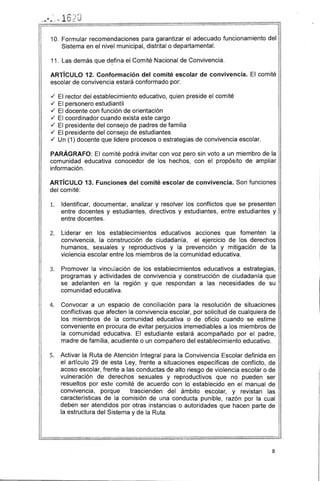 10. Formular recomendaciones para garantizar el adecuado funcionamiento del
Sistema en el nivel municipal, distrital o departamental.
11. Las demás que d~fina el Comité Nacional de Convivencia.
ARTíCULO 12. Conformación del comité escolar de convivencia. El comité
escolar de convivencia estará conformado por:
./ El rector del establecimiento educativo, quien preside el comité
./ El personero estudiantil
./ El docente con función de orientación
./ El coordinador cuando exista este cargo
./ El presidente del consejo de padres de familia
./ El presidente del consejo de estudiantes
./ Un (1) docente que lidere procesos o estrategias de convivencia escolar.
PARÁGRAFO: El comité podrá invitar con voz pero sin voto a un miembro de la
comunidad educativa conocedor de los hechos, con el propósito de ampliar
información.
ARTíCULO 13. Funciones del comité escolar de convivencia. Son funciones
del comité:
1. 	 Identificar, documentar, analizar y resolver los conflictos que se presenten
entre docentes y estudiantes, directivos y estudiantes, entre estudiantes y
entre docentes.
2. 	 Liderar en los establecimientos educativos acciones que fomenten la
convivencia, la construcción de ciudadanía, el ejercicio de los derechos
humanos, sexuales y reproductivos y la prevención y mitigación de la
violencia escolar entre los miembros de la comunidad educativa.
3. 	 Promover la vincl.l!ación de los establecimientos educativos a estrategias,
programas y actividades de convivencia y construcción de ciudadanía que
se adelanten en la región y que respondan a las necesidades de su
comunidad educativa.
4. 	 Convocar a un espacio de conciliación para la resolución de situaciones
conflictivas que afecten la convivencia escolar, por solicitud de cualquiera de
los miembros de la comunidad educativa o de oficio cuando se estime
conveniente en procura de evitar perjuicios irremediables a los miembros de
la comunidad educativa. El estudiante estará acompañado por el padre,
madre de familia, acudiente o un compañero del establecimiento educativo.
5. 	 Activar la Ruta de Atención Integral para la Convivencia Escolar definida en
el artículo 29 de esta Ley, frente a situaciones especificas de conflicto, de
acoso escolar, frente a las conductas de alto riesgo de violencia escolar o de
vulneración de derechos sexuales y reproductivos que no pueden ser
resueltos por este ·comité de acuerdo con lo establecido en el manual de
convivencia, porque trascienden del ámbito escolar, y revistan las
características de la comisión de una conducta punible, razón por la cual
deben ser atendidos por otras instancias o autoridades que hacen parte de
la estructura del Sistema y de la Ruta.
8
 