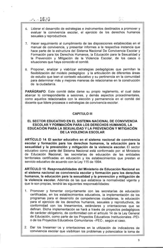 . i ",
.. ...~ • .' ... - t;16"O
6. Liderar el desarrollo de estrategias e instrumentos destinados a promover y
evaluar la convivencia escolar, el ejercicio de los derechos humanos
sexuales y reproductivos.
7. Hacer seguimiento al cumplimiento de las disposiciones establecidas' en el
manual de convivencia, y presentar informes a la respectiva instancia que
hace parte de la estructura del Sistema Nacional De Convivencia Escolar y
Formación para los Derechos Humanos, la Educación para la Sexualidad y
la Prevención y ' Mitigación de la Violencia Escolar, de los casos o
situaciones que haya conocido el comité.
8. Proponer, analizar y viabilizar estrategias pedagógicas que permitan la
flexibilización del modelo pedagógico y la articulación de diferentes áreas
de estudio que lean el contexto educativo y su pertinencia en la comunidad
para determinar más y mejores maneras de relacionarse en la construcción
de la ciudadanía.
PARÁGRAFO: Este comité debe darse su propio reglamento, el cual debe
abarcar lo correspondiente a sesiones, y demás aspectos procedimentales,
como aquellos relacionados con la elección y permanencia en el comité del
docente que lidere procesos o estrategias de convivencia escolar.
CAPITULO 111
EL SECTOR EDUCATIVO EN EL SISTEMA NACIONAL DE CONVIVENCIA
ESCOLAR Y FORMACiÓN PARA LOS DERECHOS HUMANOS, LA
EDUCACiÓN PARA LA SEXUALIDAD Y LA PREVENCiÓN Y MITIGACiÓN
DE LA VIOLENCIA ESCOLAR
ARTíCULO 14. El sector educativo en el sistema nacional de convivencia
escolar y formación para los derechos humanos, la educación para la
sexualidad y la prevención y mitigación de la violencia escolar. El sector
educativo como parte del Sistema Nacional está conformado por: el Ministerio
de Educación Nacional, las secretarías de educación de las entidades
territoriales certificadas en educación y los establecimientos que prestan el
servicio educativo de acuerdo con la Ley 115 de 1994.
ARTíCULO 15. Responsabilidades del Ministerio de Educación Nacional en
el sistema nacional ae convivencia escolar y formación para los derechos
humanos, la educación para la sexualidad y la prevención y mitigación de
la violencia escolar. Además de las que establece la normatividad vigente y
que le son propias, tendrá las siguientes responsabilidades:
1. Promover y fomentar conjuntamente con las secretarías de educación
certificadas, en los establecimientos educativos, la implementación de los
programas para el desarrollo de competencias ciudadanas, la educación
para el ejercicio de los derechos humanos, sexuales y reproductivos, de
conformidad con los lineamientos, estándares y orientaciones que se
definan. Dicha implementación se hará a través de proyectos pedagógicos
de carácter obligatorio, de conformidad con el artículo 14 de la Ley General
de Educación, como parte de los Proyectos Educativos Institucionales -PEl­
o de los Proyectos Educativos Comunitarios -PEC-, según el caso.
2. Dar los lineamier; JS y orientaciones en la utilización de indicadores de
convivencia escolar que visibilicen los problemas y potencialice la toma de
9
 