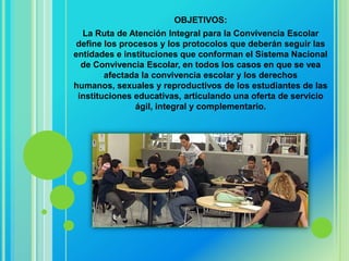 OBJETIVOS:
  La Ruta de Atención Integral para la Convivencia Escolar
 define los procesos y los protocolos que deberán seguir las
entidades e instituciones que conforman el Sistema Nacional
  de Convivencia Escolar, en todos los casos en que se vea
        afectada la convivencia escolar y los derechos
humanos, sexuales y reproductivos de los estudiantes de las
 instituciones educativas, articulando una oferta de servicio
               ágil, integral y complementario.
 