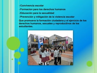 Convivencia   escolar
Formacion    para los derechos humanos
Educación   para la sexualidad
Prevención   y mitigación de la violencia escolar
Que promueva la formación ciudadana y el ejercicio de los
derechos humanos, sexuales y reproductivos de los
estudiantes.
 