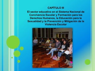 CAPÍTULO III
El sector educativo en el Sistema Nacional de
 Convivencia Escolar y Formación para los
  Derechos Humanos, la Educación para la
Sexualidad y la Prevención y Mitigación de la
              Violencia Escolar
 
