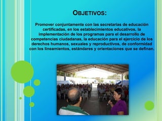 OBJETIVOS:
   Promover conjuntamente con las secretarías de educación
       certificadas, en los establecimientos educativos, la
     implementación de los programas para el desarrollo de
 competencias ciudadanas, la educación para el ejercicio de los
 derechos humanos, sexuales y reproductivos, de conformidad
con los lineamientos, estándares y orientaciones que se definan.
 