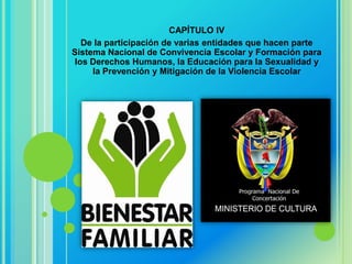 CAPÍTULO IV
   De la participación de varias entidades que hacen parte
Sistema Nacional de Convivencia Escolar y Formación para
 los Derechos Humanos, la Educación para la Sexualidad y
     la Prevención y Mitigación de la Violencia Escolar
 