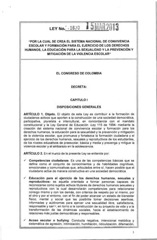 LEY No,r ,-1620 
I "POR LA CUAL SE CREA EL SISTEMA NACIONAL DE CONVIVENCIA ESCOLAR Y FORMACiÓN PARA EL EJERCICIO DE LOS DERECHOS HUMANOS, LA EDUCACiÓN PARA LA SEXUALIDAD Y LA PREVENCiÓN Y MITIGACiÓN DE LA VIOLENCIA ESCOLAR" 
- 
EL CONGRESO DE COLOMBIA 
DECRETA: 
CAPITULO I 
DISPOSICIONES GENERALES 
ARTíCULO 1. Objeto. El objeto de esta Leyes contribuir a la formación de ciudadanos activos que aporten a la construcción de una sociedad democrática, participativa, pluralista e intercultural, en concordancia con el mandato constitucional y la Ley General de Educación -Ley 115 de 1994-mediante la creación del sistema nacional de convivencia escolar y formación para los derechos humanos, la educación para la sexualidad y la prevención y mitigación de la violencia escolar, que promueva y fortalezca la formación ciudadana y el ejercicio de los derechos humanos, sexuales y reproductivos de los estudiantes, i de los niveles educativos de preescolar, básica y media y prevenga y mitigue la violencia escolar y el embarazo en la adolescencia. 
ARTíCULO 2. En el rTrdrCO de la presente Ley se entiende por: 
./ Competencias ciudadanas. Es una de las competencias básicas que se define como el conjunto de conocimientos y de habilidades cognitivas, emocionales y comunicativas que, articulados entre sí, hacen posible que el ciudadano actúe de manera constructiva en una sociedad democrática . 
./ Educación para el ejercicio de los derechos humanos, sexuales y reproductivos: es aquella orientada a formar personas capaces de reconocerse como sujetos activos titulares de derechos humanos sexuales y reproductivos con la cual desarrollarán competencias para relacionarse consigo mismo y con los demás, con criterios de respeto por sí mismo, por el otro y por el entorno, con el fin de poder alcanzar un estado de bienestar físico, mental y social que les posibilite tomar decisiones asertivas, informadas y autónomas para ejercer una sexualidad libre, satisfactoria, responsable y sarr~; en torno a la construcción de su proyecto de vida y a la transformación de las dinámicas sociales, hacia el establecimiento de relaciones más justas democráticas y responsables . 
./ Acoso escolar o bullying: Conducta negativa, intencional metódica y sistemática de agresión, intimidación, humillación, ridiculización, difamación, 
1 
 