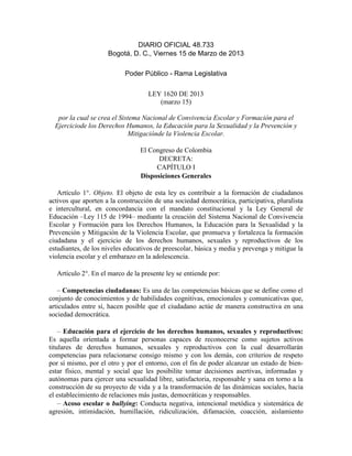 DIARIO OFICIAL 48.733
Bogotá, D. C., Viernes 15 de Marzo de 2013
Poder Público - Rama Legislativa
LEY 1620 DE 2013
(marzo 15)
por la cual se crea el Sistema Nacional de Convivencia Escolar y Formación para el
Ejerciciode los Derechos Humanos, la Educación para la Sexualidad y la Prevención y
Mitigaciónde la Violencia Escolar.
El Congreso de Colombia
DECRETA:
CAPÍTULO I
Disposiciones Generales
Artículo 1°. Objeto. El objeto de esta ley es contribuir a la formación de ciudadanos
activos que aporten a la construcción de una sociedad democrática, participativa, pluralista
e intercultural, en concordancia con el mandato constitucional y la Ley General de
Educación –Ley 115 de 1994– mediante la creación del Sistema Nacional de Convivencia
Escolar y Formación para los Derechos Humanos, la Educación para la Sexualidad y la
Prevención y Mitigación de la Violencia Escolar, que promueva y fortalezca la formación
ciudadana y el ejercicio de los derechos humanos, sexuales y reproductivos de los
estudiantes, de los niveles educativos de preescolar, básica y media y prevenga y mitigue la
violencia escolar y el embarazo en la adolescencia.
Artículo 2°. En el marco de la presente ley se entiende por:
– Competencias ciudadanas: Es una de las competencias básicas que se define como el
conjunto de conocimientos y de habilidades cognitivas, emocionales y comunicativas que,
articulados entre sí, hacen posible que el ciudadano actúe de manera constructiva en una
sociedad democrática.
– Educación para el ejercicio de los derechos humanos, sexuales y reproductivos:
Es aquella orientada a formar personas capaces de reconocerse como sujetos activos
titulares de derechos humanos, sexuales y reproductivos con la cual desarrollarán
competencias para relacionarse consigo mismo y con los demás, con criterios de respeto
por sí mismo, por el otro y por el entorno, con el fin de poder alcanzar un estado de bien-
estar físico, mental y social que les posibilite tomar decisiones asertivas, informadas y
autónomas para ejercer una sexualidad libre, satisfactoria, responsable y sana en torno a la
construcción de su proyecto de vida y a la transformación de las dinámicas sociales, hacia
el establecimiento de relaciones más justas, democráticas y responsables.
– Acoso escolar o bullying: Conducta negativa, intencional metódica y sistemática de
agresión, intimidación, humillación, ridiculización, difamación, coacción, aislamiento
 