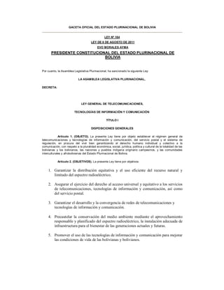 GACETA OFICIAL DEL ESTADO PLURINACIONAL DE BOLIVIA


                                                  LEY Nº 164
                                       LEY DE 8 DE AGOSTO DE 2011
                                            EVO MORALES AYMA
       PRESIDENTE CONSTITUCIONAL DEL ESTADO PLURINACIONAL DE
                              BOLIVIA


Por cuanto, la Asamblea Legislativa Plurinacional, ha sancionado la siguiente Ley:

                             LA ASAMBLEA LEGISLATIVA PLURINACIONAL,

DECRETA:




                               LEY GENERAL DE TELECOMUNICACIONES,

                         TECNOLOGÍAS DE INFORMACIÓN Y COMUNICACIÓN

                                                   TÍTULO I

                                       DISPOSICIONES GENERALES

             Artículo 1. (OBJETO). La presente Ley tiene por objeto establecer el régimen general de
telecomunicaciones y tecnologías de información y comunicación, del servicio postal y el sistema de
regulación, en procura del vivir bien garantizando el derecho humano individual y colectivo a la
comunicación, con respeto a la pluralidad económica, social, jurídica, política y cultural de la totalidad de las
bolivianas y los bolivianos, las naciones y pueblos indígena originario campesinos, y las comunidades
interculturales y afrobolivianas del Estado Plurinacional de Bolivia.

            Artículo 2. (OBJETIVOS). La presente Ley tiene por objetivos:


     1. Garantizar la distribución equitativa y el uso eficiente del recurso natural y
        limitado del espectro radioeléctrico.

     2. Asegurar el ejercicio del derecho al acceso universal y equitativo a los servicios
        de telecomunicaciones, tecnologías de información y comunicación, así como
        del servicio postal.

     3. Garantizar el desarrollo y la convergencia de redes de telecomunicaciones y
        tecnologías de información y comunicación.

     4. Precautelar la conservación del medio ambiente mediante el aprovechamiento
        responsable y planificado del espectro radioeléctrico, la instalación adecuada de
        infraestructura para el bienestar de las generaciones actuales y futuras.

     5. Promover el uso de las tecnologías de información y comunicación para mejorar
        las condiciones de vida de las bolivianas y bolivianos.
 