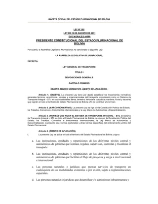 GACETA OFICIAL DEL ESTADO PLURINACIONAL DE BOLIVIA




                                                    LEY Nº 165
                                        LEY DE 16 DE AGOSTO DE 2011
                                              EVO MORALES AYMA
         PRESIDENTE CONSTITUCIONAL DEL ESTADO PLURINACIONAL DE
                                BOLIVIA

Por cuanto, la Asamblea Legislativa Plurinacional, ha sancionado la siguiente Ley:

                               LA ASAMBLEA LEGISLATIVA PLURINACIONAL,

DECRETA:

                                       LEY GENERAL DE TRANSPORTE

                                                     TÍTULO I

                                          DISPOSICIONES GENERALE

                                              CAPÍTULO PRIMERO

                          OBJETO, MARCO NORMATIVO, ÁMBITO DE APLICACIÓN

            Artículo 1. (OBJETO). La presente Ley tiene por objeto establecer los lineamientos normativos
generales técnicos, económicos, sociales y organizacionales del transporte, considerado como un Sistema de
Transporte Integral – STI, en sus modalidades aérea, terrestre, ferroviaria y acuática (marítima, fluvial y lacustre)
que regirán en todo el territorio del Estado Plurinacional de Bolivia a fin de contribuir al vivir bien.

            Artículo 2. (MARCO NORMATIVO). La presente Ley se rige por la Constitución Política del Estado,
los Tratados, Convenios e Instrumentos Internacionales y la Ley Marco de Autonomías y Descentralización.

            Artículo 3. (NORMAS QUE RIGEN EL SISTEMA DE TRANSPORTE INTEGRAL – STI). El Sistema
de Transporte Integral – STI, en todo el Estado Plurinacional de Bolivia, se rige por la Constitución Política del
Estado, los Tratados, Convenios e Instrumentos Internacionales, la Ley Marco de Autonomías y
Descentralización, la presente Ley, normas sectoriales y otras normas específicas del ordenamiento jurídico del
Estado Plurinacional

            Artículo 4. (ÁMBITO DE APLICACIÓN).
I.          La presente Ley se aplica en todo el territorio del Estado Plurinacional de Bolivia y rige a:


     a. Las instituciones, entidades y reparticiones de los diferentes niveles central y
        autonómicos de gobierno que norman, regulan, supervisan, controlan y fiscalizan el
        transporte

     b. Las instituciones, entidades y reparticiones de los diferentes niveles central y
        autonómicos de gobierno que facilitan el flujo de pasajeros y carga a nivel nacional
        e internacional.

     c. Las personas naturales o jurídicas que prestan servicios de transporte en
        cualesquiera de sus modalidades existentes o por existir, sujeto a reglamentaciones
        especiales.

     d. Las personas naturales o jurídicas que desarrollan y/o administran infraestructura y
 