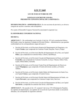 LEY Nº 1669
                            LEY DE 30 DE OCTUBRE DE 1995

                      GONZALO SANCHEZ DE LOZADA
               PRESIDENTE CONSTITUCIONAL DE LA REPUBLICA


DIVISION POLITICO - ADMINISTRATIVA. Se crea secciones de provincia y se elevan a
categoría de sección a cantones, toda la República.

Por cuanto el Honorable Congreso Nacional ha sancionado la siguiente Ley:

EL HONORABLE CONGRESO NACIONAL

DECRETA:

ARTICULO 1°. - De conformidad con el artículo 18 del Art. 59° de la constitución Política
Del Estado, créase las siguientes Unidades de División Político - Administrativas, que guardan
conformidad con los correspondientes mapas del anexo 1.

   a. Sección de Provincia, en la Provincia Oropeza del Departamento de Chuquisaca, con
      Capital Yotala y que comprende los Cantones Yotala, Huayllas, Tuero y Pulqui.

   b. Sección de Provincia, en la Provincia Murillo del departamento de La Paz, con Capital
      Palca y que comprende los Cantones Palca, Cohoni y Quillihuaya.

   c. Sección de Provincia, en la Provincia Cercado del Departamento de Oruro, con Capital
      Caracollo y que comprende los Cantones Caracollo, La Joya, Vilacara, Sillota Vinto,
      Lajma, Sillota Belén y Kemalla.

   d. Sección de Provincia, en la Provincia Tomás Frías del Departamento de Potosí con
      capital Tinquipaya y que comprende el Cantón del mismo nombre y el Cantón
      Anthura.

   e. Sección de Provincia, en la Provincia Andrés Ibañez del Departamento de Santa Cruz,
      con Capital Cotoca y que comprende el Cantón Cotoca.

   f. Sección de Provincia, en la Provincia Nicolás Suárez del Departamento de Pando, con
      Capital Porvenir y que comprende los Cantones Campo Ana y San Luis.

   g. Sección de Provincia, en la Provincia Cercado del Departamento del Beni, con Capital
      San Javier y comprende los cantones San Javier y San Pedro.

ARTICULO 2°. - De acuerdo al Art. 12°, numeral 3 de la Ley 1551 (Participación Popular),
las capitales de departamento, son capitales de la sección de la provincia donde se encuentran
ubicadas y les corresponde los siguientes cantones:
 