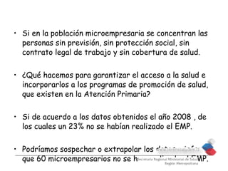 • Si en la población microempresaria se concentran las
  personas sin previsión, sin protección social, sin
  contrato legal de trabajo y sin cobertura de salud.


• ¿Qué hacemos para garantizar el acceso a la salud e
  incorporarlos a los programas de promoción de salud,
  que existen en la Atención Primaria?

• Si de acuerdo a los datos obtenidos el año 2008 , de
  los cuales un 23% no se habían realizado el EMP.

• Podríamos sospechar o extrapolar los datos e inferir
  que 60 microempresarios no se han realizado el EMP.
 