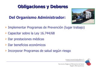 Obligaciones y Deberes

    Del Organismo Administrador:

   Implementar Programas de Prevención (lugar trabajo)
   Capacitar sobre la Ley 16.744/68
   Dar prestaciones médicas
   Dar beneficios económicos
   Incorporar Programas de salud según riesgo
 