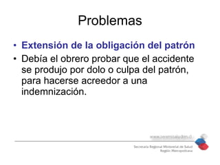 Problemas
• Extensión de la obligación del patrón
• Debía el obrero probar que el accidente
  se produjo por dolo o culpa del patrón,
  para hacerse acreedor a una
  indemnización.
 