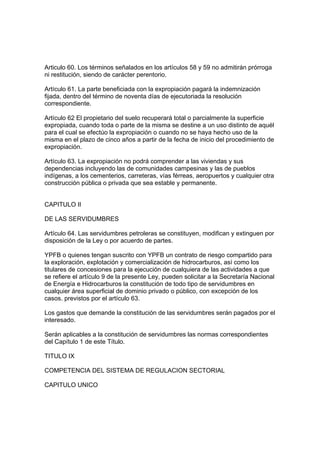 Articulo 60. Los términos señalados en los artículos 58 y 59 no admitirán prórroga
ni restitución, siendo de carácter perentorio.
Artículo 61. La parte beneficiada con la expropiación pagará la indemnización
fijada, dentro del término de noventa días de ejecutoriada la resolución
correspondiente.
Artículo 62 El propietario del suelo recuperará total o parcialmente la superficie
expropiada, cuando toda o parte de la misma se destine a un uso distinto de aquél
para el cual se efectúo la expropiación o cuando no se haya hecho uso de la
misma en el plazo de cinco años a partir de la fecha de inicio del procedimiento de
expropiación.
Artículo 63. La expropiación no podrá comprender a las viviendas y sus
dependencias incluyendo las de comunidades campesinas y las de pueblos
indígenas, a los cementerios, carreteras, vías férreas, aeropuertos y cualquier otra
construcción pública o privada que sea estable y permanente.
CAPITULO II
DE LAS SERVIDUMBRES
Artículo 64. Las servidumbres petroleras se constituyen, modifican y extinguen por
disposición de la Ley o por acuerdo de partes.
YPFB o quienes tengan suscrito con YPFB un contrato de riesgo compartido para
la exploración, explotación y comercialización de hidrocarburos, así como los
titulares de concesiones para la ejecución de cualquiera de las actividades a que
se refiere el artículo 9 de la presente Ley, pueden solicitar a la Secretaría Nacional
de Energía e Hidrocarburos la constitución de todo tipo de servidumbres en
cualquier área superficial de dominio privado o público, con excepción de los
casos. previstos por el artículo 63.
Los gastos que demande la constitución de las servidumbres serán pagados por el
interesado.
Serán aplicables a la constitución de servidumbres las normas correspondientes
del Capítulo 1 de este Título.
TITULO IX
COMPETENCIA DEL SISTEMA DE REGULACION SECTORIAL
CAPITULO UNICO
 