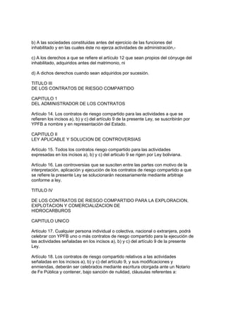 b) A las sociedades constituidas antes del ejercicio de las funciones del
inhabilitado y en las cuales éste no ejerza actividades de administración,-
c) A los derechos a que se refiere el artículo 12 que sean propios del cónyuge del
inhabilitado, adquiridos antes del matrimonio, ni
d) A dichos derechos cuando sean adquiridos por sucesión.
TITULO III
DE LOS CONTRATOS DE RIESGO COMPARTIDO
CAPITULO 1
DEL ADMINISTRADOR DE LOS CONTRATOS
Artículo 14. Los contratos de riesgo compartido para las actividades a que se
refieren los incisos a), b) y c) del artículo 9 de la presente Ley, se suscribirán por
YPFB a nombre y en representación del Estado.
CAPITULO II
LEY APLICABLE Y SOLUCION DE CONTROVERSIAS
Artículo 15. Todos los contratos riesgo compartido para las actividades
expresadas en los incisos a), b) y c) del articulo 9 se rigen por Ley boliviana.
Artículo 16. Las controversias que se susciten entre las partes con motivo de la
interpretación, aplicación y ejecución de los contratos de riesgo compartido a que
se refiere la presente Ley se solucionarán necesariamente mediante arbitraje
conforme a ley.
TITULO IV
DE LOS CONTRATOS DE RIESGO COMPARTIDO PARA LA EXPLORACION,
EXPLOTACION Y COMERCIALIZACION DE
HIDROCARBUROS
CAPITULO UNICO
Artículo 17. Cualquier persona individual o colectiva, nacional o extranjera, podrá
celebrar con YPFB uno o más contratos de riesgo compartido para la ejecución de
las actividades señaladas en los incisos a), b) y c) del artículo 9 de la presente
Ley.
Artículo 18. Los contratos de riesgo compartido relativos a las actividades
señaladas en los incisos a), b) y c) del artículo 9, y sus modificaciones y
enmiendas, deberán ser celebrados mediante escritura otorgada ante un Notario
de Fe Pública y contener, bajo sanción de nulidad, cláusulas referentes a:
 