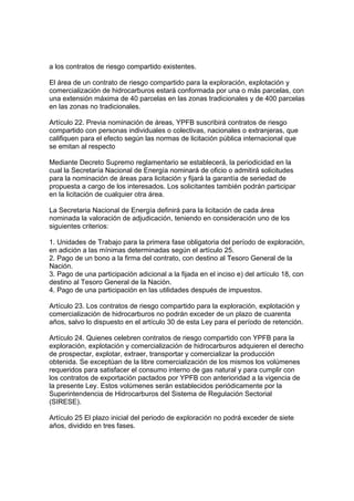 a los contratos de riesgo compartido existentes.
El área de un contrato de riesgo compartido para la exploración, explotación y
comercialización de hidrocarburos estará conformada por una o más parcelas, con
una extensión máxima de 40 parcelas en las zonas tradicionales y de 400 parcelas
en las zonas no tradicionales.
Artículo 22. Previa nominación de áreas, YPFB suscribirá contratos de riesgo
compartido con personas individuales o colectivas, nacionales o extranjeras, que
califiquen para el efecto según las normas de licitación pública internacional que
se emitan al respecto
Mediante Decreto Supremo reglamentario se establecerá, la periodicidad en la
cual la Secretaría Nacional de Energía nominará de oficio o admitirá solicitudes
para la nominación de áreas para licitación y fijará la garantía de seriedad de
propuesta a cargo de los interesados. Los solicitantes también podrán participar
en la licitación de cualquier otra área.
La Secretaria Nacional de Energía definirá para la licitación de cada área
nominada la valoración de adjudicación, teniendo en consideración uno de los
siguientes criterios:
1. Unidades de Trabajo para la primera fase obligatoria del período de exploración,
en adición a las mínimas determinadas según el artículo 25.
2. Pago de un bono a la firma del contrato, con destino al Tesoro General de la
Nación.
3. Pago de una participación adicional a la fijada en el inciso e) del artículo 18, con
destino al Tesoro General de la Nación.
4. Pago de una participación en las utilidades después de impuestos.
Artículo 23. Los contratos de riesgo compartido para la exploración, explotación y
comercialización de hidrocarburos no podrán exceder de un plazo de cuarenta
años, salvo lo dispuesto en el artículo 30 de esta Ley para el período de retención.
Artículo 24. Quienes celebren contratos de riesgo compartido con YPFB para la
exploración, explotación y comercialización de hidrocarburos adquieren el derecho
de prospectar, explotar, extraer, transportar y comercializar la producción
obtenida. Se exceptúan de la libre comercialización de los mismos los volúmenes
requeridos para satisfacer el consumo interno de gas natural y para cumplir con
los contratos de exportación pactados por YPFB con anterioridad a la vigencia de
la presente Ley. Estos volúmenes serán establecidos periódicamente por la
Superintendencia de Hidrocarburos del Sistema de Regulación Sectorial
(SIRESE).
Artículo 25 El plazo inicial del periodo de exploración no podrá exceder de siete
años, dividido en tres fases.
 