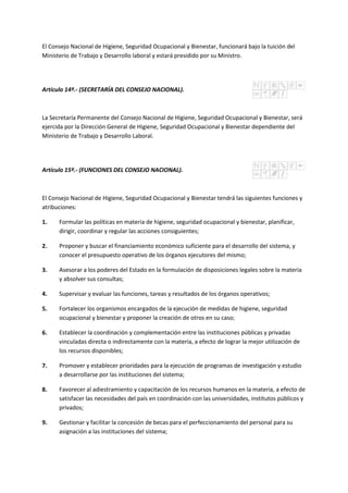 El Consejo Nacional de Higiene, Seguridad Ocupacional y Bienestar, funcionará bajo la tuición del
Ministerio de Trabajo y Desarrollo laboral y estará presidido por su Ministro.
Artículo 14º.- (SECRETARÍA DEL CONSEJO NACIONAL).
La Secretaría Permanente del Consejo Nacional de Higiene, Seguridad Ocupacional y Bienestar, será
ejercida por la Dirección General de Higiene, Seguridad Ocupacional y Bienestar dependiente del
Ministerio de Trabajo y Desarrollo Laboral.
Artículo 15º.- (FUNCIONES DEL CONSEJO NACIONAL).
El Consejo Nacional de Higiene, Seguridad Ocupacional y Bienestar tendrá las siguientes funciones y
atribuciones:
1. Formular las políticas en materia de higiene, seguridad ocupacional y bienestar, planificar,
dirigir, coordinar y regular las acciones consiguientes;
2. Proponer y buscar el financiamiento económico suficiente para el desarrollo del sistema, y
conocer el presupuesto operativo de los órganos ejecutores del mismo;
3. Asesorar a los poderes del Estado en la formulación de disposiciones legales sobre la materia
y absolver sus consultas;
4. Supervisar y evaluar las funciones, tareas y resultados de los órganos operativos;
5. Fortalecer los organismos encargados de la ejecución de medidas de higiene, seguridad
ocupacional y bienestar y proponer la creación de otros en su caso;
6. Establecer la coordinación y complementación entre las instituciones públicas y privadas
vinculadas directa o indirectamente con la materia, a efecto de lograr la mejor utilización de
los recursos disponibles;
7. Promover y establecer prioridades para la ejecución de programas de investigación y estudio
a desarrollarse por las instituciones del sistema;
8. Favorecer al adiestramiento y capacitación de los recursos humanos en la materia, a efecto de
satisfacer las necesidades del país en coordinación con las universidades, institutos públicos y
privados;
9. Gestionar y facilitar la concesión de becas para el perfeccionamiento del personal para su
asignación a las instituciones del sistema;
 