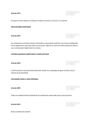 Artículo 357º.-
El espacio mínimo donde se instalará el inodoro será del 1,5 m2 (1,0 x 1,5 metros).
INSTALACIONES SANITARIAS
Artículo 358º.-
Las instalaciones sanitarias estarán construidas y conservadas conforme a las normas establecidas
en los reglamentos nacionales sobre construcción. Además se instruirá a todo el personal sobre el
uso y conservación higiénica de los mismos.
LETRINAS QUIMICAS CONECTADAS A POZOS SEPTICOS
Artículo 359º.-
La letrina química será permitida solamente cuando no se disponga de agua corriente o de un
sistema de alcantarillado.
FACILIDADES PARA EL ASEO PERSONAL
Artículo 360º.-
Todos los establecimientos dispondrán de instalaciones adecuadas para el aseo personal.
Artículo 361º.-
Dichas instalaciones estarán:
 