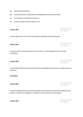 a) Separadas de los talleres;
b) Convenientemente situadas para los trabajadores que hayan de utilizarlas;
c) Conservadas en condiciones sanitarias; y
d) Dotadas de agua corriente caliente y fría.
Artículo 362º.-
En todo lugar de aseo de un centro de trabajo se debe dotar toallas individuales.
Artículo 363º.-
Se podrá instalar otros aparatos para secar las manos, si están aprobados por la autoridad
competente.
Artículo 364º.-
Se dispondrá de jabón para el aseo personal de los trabajadores de acuerdo a las exigencias que se
presenten.
VESTUARIO
Artículo 365º.-
Todos los establecimientos industriales dispondrán de instalaciones suficientes y apropiadas para
guardar la ropa de los trabajadores, y situadas en locales separados de los talleres.
Artículo 366º.-
 