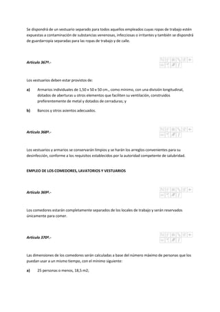 Se dispondrá de un vestuario separado para todos aquellos empleados cuyas ropas de trabajo estén
expuestas a contaminación de substancias venenosas, infecciosas o irritantes y también se dispondrá
de guardarropía separadas para las ropas de trabajo y de calle.
Artículo 367º.-
Los vestuarios deben estar provistos de:
a) Armarios individuales de 1,50 x 50 x 50 cm., como mínimo, con una división longitudinal,
dotados de aberturas u otros elementos que faciliten su ventilación, construidos
preferentemente de metal y dotados de cerraduras; y
b) Bancos y otros asientos adecuados.
Artículo 368º.-
Los vestuarios y armarios se conservarán limpios y se harán los arreglos convenientes para su
desinfección, conforme a los requisitos establecidos por la autoridad competente de salubridad.
EMPLEO DE LOS COMEDORES, LAVATORIOS Y VESTUARIOS
Artículo 369º.-
Los comedores estarán completamente separados de los locales de trabajo y serán reservados
únicamente para comer.
Artículo 370º.-
Las dimensiones de los comedores serán calculadas a base del número máximo de personas que los
puedan usar a un mismo tiempo, con el mínimo siguiente:
a) 25 personas o menos, 18,5 m2;
 