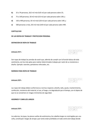 b) 25 a 74 personas, 18,5 m2 más 0,65 m2 por cada persona sobre 25;
c) 75 a 149 personas, 50 m2 más 0,55 m2 por cada persona sobre 149; y
d) 150 a 499 personas, 92 m2 más 0,50 m2 por cada persona sobre 149; y
e) 500 personas o más, 255 m2 más 0,40 m2 por cada persona sobre 499.
CAPITULO XIII
DE LAS ROPAS DE TRABAJO Y PROTECCION PERSONAL
DEFINICION DE ROPA DE TRABAJO
Artículo 371º.-
Son ropas de trabajo las prendas de vestir que, además de cumplir con la función básica de toda
vestimenta, son las más aptas para realizar determinados trabajos por razón de su resistencia o
diseño. Ejemplo: overoles, pantalones reforzados, etc.
NORMAS PARA ROPA DE TRABAJO
Artículo 372º.-
Las ropas de trabajo deben conformarse a normas respecto a diseño, talla, ajuste, mantenimiento,
confección, resistencia del material, al uso, al fuego, a la degradación por el tiempo, con el objeto de
que no se conviertan en riesgos inminentes de seguridad.
ADORNOS Y CABELLOS LARGOS
Artículo 373º.-
Los adornos, las joyas, las piezas sueltas de vestimenta y los cabellos largos no restringidos por una
cofia, constituyen riesgos de atrape y por tanto están prohibidos en todo centro de trabajo donde
 