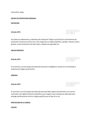exista dicho riesgo.
EQUIPO DE PROTECCION PERSONAL
DEFINICION
Artículo 374º.-
Son todos los aditamentos o substitutos de la Ropa de Trabajo cuya función es estrictamente de
protección a la persona contra uno o más riesgos de un trabajo específico, ejemplo, máscara, lentes,
guantes, cascos protectores de oído, botas o zapatos de seguridad, etc.
OBLIGATORIEDAD
Artículo 375º.-
El suministro y uso de equipo de protección personal es obligatorio cuando se ha constatado la
existencia de riesgos permanentes.
NORMAS
Artículo 376º.-
El suministro y uso de equipo de protección personal debe regirse estrictamente a las normas
nacionales y las reglamentaciones específicas, para asegurar que el equipo sea adecuado para
proteger positivamente contra el riesgo específico para el que se lo usa.
PROTECCION DE LA CABEZA
CASCOS
 