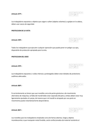 Artículo 377º.-
Los trabajadores expuestos a objetos que caigan o salten (objetos volantes) y a golpes en la cabeza,
deben usar cascos de seguridad.
PROTECCION DE LA VISTA
Artículo 378º.-
Todos los trabajadores que ejecuten cualquier operación que puede poner en peligro sus ojos,
dispondrán de protección apropiada para la vista.
PROTECCION DEL OIDO
Artículo 379º.-
Los trabajadores expuestos a ruidos intensos y prolongados deben estar dotados de protectores
auditivos adecuados.
Artículo 380º.-
Si corrientemente se tienen que usar mandiles cerca de partes giratorias o de movimiento
alternativo de máquinas, la falda del mandil debe estar separada del peto y ambos deben estar muy
ligeramente ajustados al cuerpo, de manera que si el mandil es atrapado por una parte en
movimiento pueda instantáneamente desprenderse.
Artículo 381º.-
Los mandiles para los trabajadores empleados cerca de llamas abiertas, fuego y objetos
incandescentes o que manipulen metal fundido, serán confeccionados de material resistente al
 