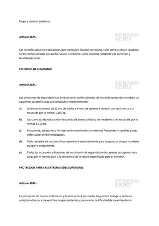 fuego y tendrán pecheras.
Artículo 382º.-
Los mandiles para los trabajadores que manipulen líquidos corrosivos, tales como ácidos o cáusticos,
serán confeccionados de caucho natural o sintético u otro material resistente a la corrosión y
tendrán pecheras.
CINTURON DE SEGURIDAD
Artículo 383º.-
Los cinturones de seguridad y sus arneses serán confeccionados de material apropiado y tendrán las
siguientes características de fabricación y mantenimiento:
a) Serán por lo menos de 12 cm. de ancho y 6 mm. de espesor y tendrán una resistencia a la
rotura de por lo menos 1.150 kg.
b) Las cuerdas salvavidas serán de cuerda de buena calidad y de resistencia a la rotura de por lo
menos 1.150 kg.
c) Cinturones, accesorios y herrajes serán examinados a intervalos frecuentes y aquellas partes
defectuosas serán remplazadas.
d) Todo remache de un cinturón se examinará separadamente para asegurarse de que mantiene
su agarre propiamente.
e) Todos los accesorios y fijaciones de un cinturón de seguridad serán capaces de soportar una
carga por lo menos igual a la resistencia de la rotura especificada para el cinturón.
PROTECCION PARA LAS EXTREMIDADES SUPERIORES
Artículo 384º.-
La protección de manos, antebrazos y brazos se hará por medio de guantes, mangas y mitones
seleccionados para prevenir los riesgos existentes y para evitar la dificultad de movimientos al
 