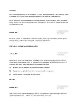 trabajador.
Estos elementos de protección serán de goma o caucho, cloruro de polivinilo, cuero, amianto, plomo
o malla metálica u otro material según las características o riesgos del trabajo a realizar.
Para el trabajo con electricidad deben usarse los guantes que lleven marcado en forma indeleble el
voltaje máximo para el cual han sido fabricados, prohibiéndose el uso de otros que no cumplan este
requisito indispensable.
Artículo 385º.-
No usarán guantes los trabajadores que operen taladros, prensas, punzonadores y otras máquinas
en las cuales el guante pueda ser atrapado por partes en movimiento.
PROTECCION PARA LOS MIEMBROS INFERIORES
Artículo 386º.-
La protección de piernas, pies y muslos se hará por medio de calzados, botas, polainas, rodilleras,
musleras seccionadas para prevenir los riesgos existentes y asegurar la facilidad de movimiento al
trabajador. Los cuales se sujetarán a las siguientes especificaciones:
a) Material de buena calidad y resistente a los riesgos a prevenir;
b) Que puedan ser quitadas instantáneamente en caso de emergencia; y
c) Inspeccionadas y mantenidas periódicamente.
CALZADO
Artículo 387º.-
Todo calzado de seguridad será obligatorio para las operaciones que impliquen riesgos de atrape o
aplastamiento de los pies y dotados de punteras resistentes al impacto.
 