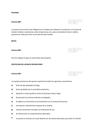 POLAINAS
Artículo 388º.-
Las polainas de amianto serán obligatorias en trabajos que impliquen la conducción o el manejo de
metales fundidos o substancias a altas temperaturas, las cuales se extenderán hasta la rodilla y
ajustarán de modo que eviten la entrada de metal fundido.
BOTAS
Artículo 389º.-
Para los trabajos en agua se usarán botas altas de goma.
PROTECCION DEL APARATO RESPIRATORIO
Artículo 390º.-
Los equipos protectores del aparato respiratorio tendrán las siguientes características:
a) Serán de tipo apropiado al riesgo;
b) Serán aprobados por la autoridad competente;
c) Ajustarán lo mejor posible al contorno facial para reducir fugas;
d) Ocasionarán las mínimas molestias al trabajador;
e) Se vigilará su conservación y funcionamiento con la necesaria frecuencia;
f) Se limpiarán y desinfectarán después de su empleo;
g) Llevarán claramente marcadas sus limitaciones de uso;
h) Se almacenarán en compartimientos adecuados;
i) Las partes en contacto con la piel deberán ser de material adecuado, para evitar la irritación
 