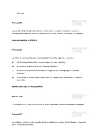 de la piel.
Artículo 391º.-
Los aparatos de protección respiratoria se usarán sólo en casos de emergencia o cuando la
naturaleza del proceso no permita una alternativa de protección más cómoda para el trabajador.
MASCARILLAS PARA AEROSOLES
Artículo 392º.-
Los filtros de las mascarillas para aerosoles deben cumplir los siguientes requisitos:
a) Aprobados por la autoridad competente para el riesgo específico;
b) Se usarán de acuerdo a las instrucciones del fabricante;
c) No se usarán en ambientes con déficit de oxígeno o que contengan gases o vapores
peligrosos;
d) Se remplazarán periódicamente de acuerdo a la concentración de aerosoles y tiempo de
exposición.
RESPIRADORES DE CARTUCHO QUIMICO
Artículo 393º.-
Los respiradores de cartucho químico no se deben emplear en atmósferas deficientes de oxígeno.
Artículo 394º.-
Los cartuchos químicos serán marcados de conformidad con un código de identificación establecido
por la autoridad competente.
 