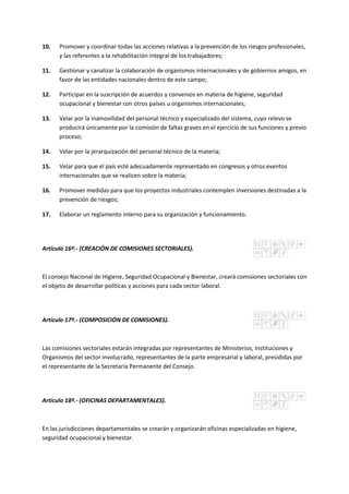 10. Promover y coordinar todas las acciones relativas a la prevención de los riesgos profesionales,
y las referentes a la rehabilitación integral de los trabajadores;
11. Gestionar y canalizar la colaboración de organismos internacionales y de gobiernos amigos, en
favor de las entidades nacionales dentro de este campo;
12. Participar en la suscripción de acuerdos y convenios en materia de higiene, seguridad
ocupacional y bienestar con otros países u organismos internacionales;
13. Velar por la inamovilidad del personal técnico y especializado del sistema, cuyo relevo se
producirá únicamente por la comisión de faltas graves en el ejercicio de sus funciones y previo
proceso;
14. Velar por la jerarquización del personal técnico de la materia;
15. Velar para que el país esté adecuadamente representado en congresos y otros eventos
internacionales que se realicen sobre la materia;
16. Promover medidas para que los proyectos industriales contemplen inversiones destinadas a la
prevención de riesgos;
17. Elaborar un reglamento interno para su organización y funcionamiento.
Artículo 16º.- (CREACIÓN DE COMISIONES SECTORIALES).
El consejo Nacional de Higiene, Seguridad Ocupacional y Bienestar, creará comisiones sectoriales con
el objeto de desarrollar políticas y acciones para cada sector laboral.
Artículo 17º.- (COMPOSICIÓN DE COMISIONES).
Las comisiones sectoriales estarán integradas por representantes de Ministerios, Instituciones y
Organismos del sector involucrado, representantes de la parte empresarial y laboral, presididas por
el representante de la Secretaría Permanente del Consejo.
Artículo 18º.- (OFICINAS DEPARTAMENTALES).
En las jurisdicciones departamentales se crearán y organizarán oficinas especializadas en higiene,
seguridad ocupacional y bienestar.
 