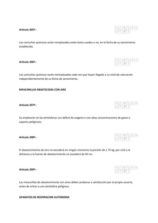 Artículo 395º.-
Los cartuchos químicos serán remplazados estén éstos usados o no, en la fecha de su vencimiento
establecido.
Artículo 396º.-
Los cartuchos químicos serán reemplazados cada vez que hayan llegado a su nivel de saturación
independientemente de su fecha de vencimiento.
MASCARILLAS ABASTECIDAS CON AIRE
Artículo 397º.-
Se emplearán en las atmósferas con déficit de oxígeno o con altas concentraciones de gases o
vapores peligrosos.
Artículo 398º.-
El abastecimiento de aire no excederá en ningún momento la presión de 1.75 kg. por cm2 y la
distancia a la fuente de abastecimiento no excederá de 45 ms.
Artículo 399º.-
Las mascarillas de abastecimiento con aires deben probarse a satisfacción por el propio usuario,
antes de entrar a una atmósfera peligrosa.
APARATOS DE RESPIRACION AUTONOMA
 