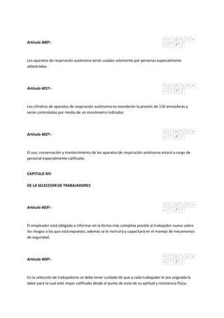 Artículo 400º.-
Los aparatos de respiración autónoma serán usados solamente por personas especialmente
adiestradas.
Artículo 401º.-
Los cilindros de aparatos de respiración autónoma no excederán la presión de 150 atmósferas y
serán controladas por medio de un monómetro indicador.
Artículo 402º.-
El uso, conservación y mantenimiento de los aparatos de respiración autónoma estará a cargo de
personal especialmente calificado.
CAPITULO XIV
DE LA SELECCION DE TRABAJADORES
Artículo 403º.-
El empleador está obligado a informar en la forma más completa posible al trabajador nuevo sobre
los riesgos a los que está expuesto; además se le instruirá y capacitará en el manejo de mecanismos
de seguridad.
Artículo 404º.-
En la selección de trabajadores se debe tener cuidado de que a cada trabajador le sea asignada la
labor para la cual esté mejor calificado desde el punto de vista de su aptitud y resistencia física.
 
