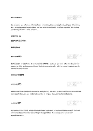 Artículo 405º.-
Las personas que sufran de defectos físicos o mentales, tales como epilepsia, vértigos, daltonismo,
etc., no podrán desarrollar trabajos, que por razón de su defecto signifique un riesgo adicional de
accidente para ellos u otras personas.
CAPITULO XV
SE LA SEÑALIZACION
DEFINICION
Artículo 406º.-
Señalización, es toda forma de comunicación SIMPLE y GENERAL que tiene la función de: prevenir
riesgos, prohibir acciones específicas o dar instrucciones simples sobre el uso de instalaciones, vías
de circulación y equipos.
OBLIGATORIEDAD
Artículo 407º.-
La señalización es parte fundamental de la seguridad y por tanto es la instalación obligatoria en todo
centro de trabajo, sin que medien atenuantes de ninguna clase, como el analfabetismo.
Artículo 408º.-
Los empleadores son los responsables de instalar, mantener en perfecto funcionamiento todos los
elementos de señalización, realizando pruebas periódicas de todos aquellos que se usan
esporádicamente.
 