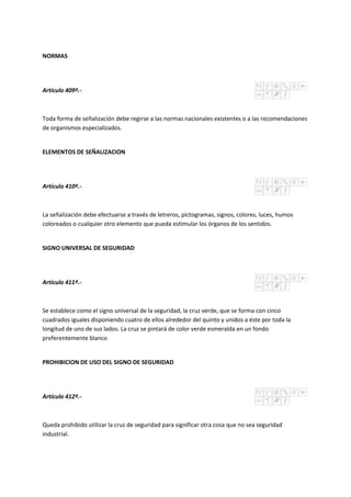 NORMAS
Artículo 409º.-
Toda forma de señalización debe regirse a las normas nacionales existentes o a las recomendaciones
de organismos especializados.
ELEMENTOS DE SEÑALIZACION
Artículo 410º.-
La señalización debe efectuarse a través de letreros, pictogramas, signos, colores, luces, humos
coloreados o cualquier otro elemento que pueda estimular los órganos de los sentidos.
SIGNO UNIVERSAL DE SEGURIDAD
Artículo 411º.-
Se establece como el signo universal de la seguridad, la cruz verde, que se forma con cinco
cuadrados iguales disponiendo cuatro de ellos alrededor del quinto y unidos a éste por toda la
longitud de uno de sus lados. La cruz se pintará de color verde esmeralda en un fondo
preferentemente blanco
PROHIBICION DE USO DEL SIGNO DE SEGURIDAD
Artículo 412º.-
Queda prohibido utilizar la cruz de seguridad para significar otra cosa que no sea seguridad
industrial.
 